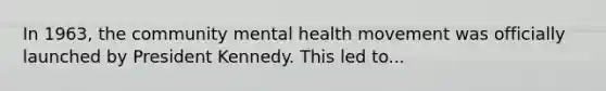 In 1963, the community mental health movement was officially launched by President Kennedy. This led to...