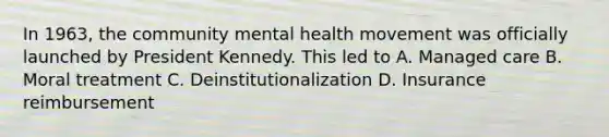 In 1963, the community mental health movement was officially launched by President Kennedy. This led to A. Managed care B. Moral treatment C. Deinstitutionalization D. Insurance reimbursement