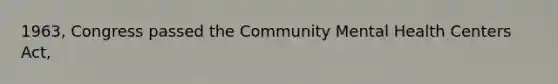 1963, Congress passed the Community Mental Health Centers Act,