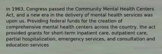 in 1963, Congress passed the Community Mental Health Centers Act, and a new era in the delivery of mental health services was upon us. Providing federal funds for the creation of comprehensive mental health centers across the country, the act provided grants for short-term inpatient care, outpatient care, partial hospitalization, emergency services, and consultation and education services