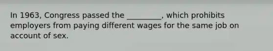 In 1963, Congress passed the _________, which prohibits employers from paying different wages for the same job on account of sex.