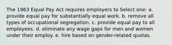 ​The 1963 Equal Pay Act requires employers to Select one: a. provide equal pay for substantially equal work. b. remove all types of occupational segregation. c. provide equal pay to all employees. d. eliminate any wage gaps for men and women under their employ. e. hire based on gender-related quotas.