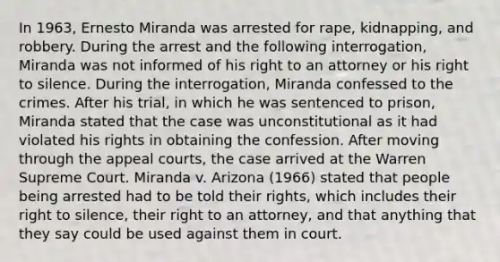 In 1963, Ernesto Miranda was arrested for rape, kidnapping, and robbery. During the arrest and the following interrogation, Miranda was not informed of his right to an attorney or his right to silence. During the interrogation, Miranda confessed to the crimes. After his trial, in which he was sentenced to prison, Miranda stated that the case was unconstitutional as it had violated his rights in obtaining the confession. After moving through the appeal courts, the case arrived at the Warren Supreme Court. Miranda v. Arizona (1966) stated that people being arrested had to be told their rights, which includes their right to silence, their right to an attorney, and that anything that they say could be used against them in court.