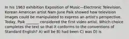 In his 1963 exhibition Exposition of Music—Electronic Television, Korean American artist Nam June Paik showed how television images could be manipulated to express an artist's perspective. Today, Paik _______ considered the first video artist. Which choice completes the text so that it conforms to the conventions of Standard English? A) will be B) had been C) was D) is