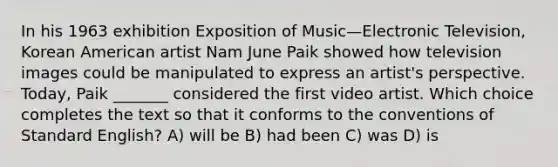 In his 1963 exhibition Exposition of Music—Electronic Television, Korean American artist Nam June Paik showed how television images could be manipulated to express an artist's perspective. Today, Paik _______ considered the first video artist. Which choice completes the text so that it conforms to the conventions of Standard English? A) will be B) had been C) was D) is