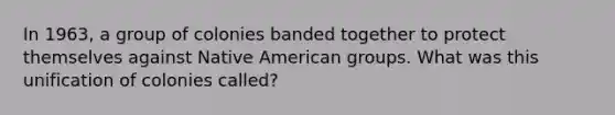 In 1963, a group of colonies banded together to protect themselves against Native American groups. What was this unification of colonies called?