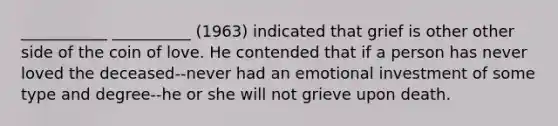 ___________ __________ (1963) indicated that grief is other other side of the coin of love. He contended that if a person has never loved the deceased--never had an emotional investment of some type and degree--he or she will not grieve upon death.