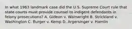 In what 1963 landmark case did the U.S. Supreme Court rule that state courts must provide counsel to indigent defendants in felony prosecutions? A. Gideon v. Wainwright B. Strickland v. Washington C. Burger v. Kemp D. Argersinger v. Hamlin