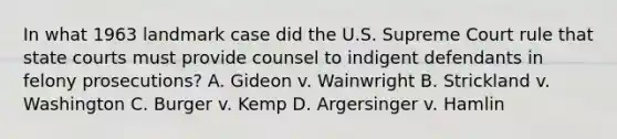 In what 1963 landmark case did the U.S. Supreme Court rule that <a href='https://www.questionai.com/knowledge/k0UTVXnPxH-state-courts' class='anchor-knowledge'>state courts</a> must provide counsel to indigent defendants in felony prosecutions? A. Gideon v. Wainwright B. Strickland v. Washington C. Burger v. Kemp D. Argersinger v. Hamlin