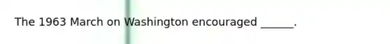 The 1963 March on Washington encouraged ______.