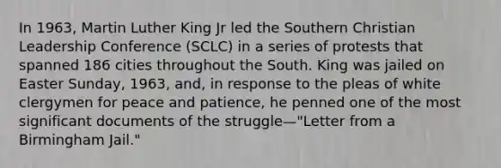 In 1963, Martin Luther King Jr led the Southern Christian Leadership Conference (SCLC) in a series of protests that spanned 186 cities throughout the South. King was jailed on Easter Sunday, 1963, and, in response to the pleas of white clergymen for peace and patience, he penned one of the most significant documents of the struggle—"Letter from a Birmingham Jail."