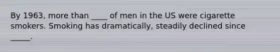 By 1963, more than ____ of men in the US were cigarette smokers. Smoking has dramatically, steadily declined since _____.