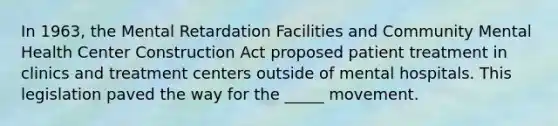 In 1963, the Mental Retardation Facilities and Community Mental Health Center Construction Act proposed patient treatment in clinics and treatment centers outside of mental hospitals. This legislation paved the way for the _____ movement.