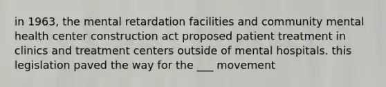 in 1963, the mental retardation facilities and community mental health center construction act proposed patient treatment in clinics and treatment centers outside of mental hospitals. this legislation paved the way for the ___ movement