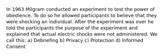 In 1963 Milgram conducted an experiment to test the power of obedience. To do so he allowed participants to believe that they were shocking an individual. After the experiment was over he told the participants the purpose of the experiment and explained that actual electric shocks were not administered. We call this: a) Debriefing b) Privacy c) Protection d) Informed Consent