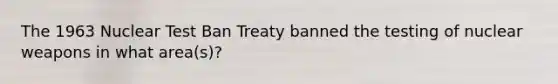 The 1963 Nuclear Test Ban Treaty banned the testing of nuclear weapons in what area(s)?