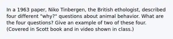 In a 1963 paper, Niko Tinbergen, the British ethologist, described four different "why?" questions about animal behavior. What are the four questions? Give an example of two of these four. (Covered in Scott book and in video shown in class.)