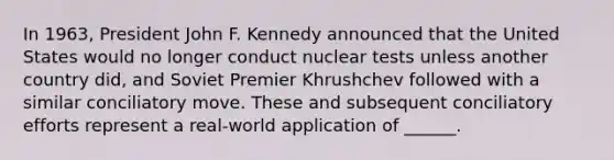 In 1963, President John F. Kennedy announced that the United States would no longer conduct nuclear tests unless another country did, and Soviet Premier Khrushchev followed with a similar conciliatory move. These and subsequent conciliatory efforts represent a real-world application of ______.