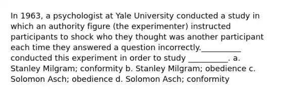 In 1963, a psychologist at Yale University conducted a study in which an authority figure (the experimenter) instructed participants to shock who they thought was another participant each time they answered a question incorrectly.__________ conducted this experiment in order to study __________. a. Stanley Milgram; conformity b. Stanley Milgram; obedience c. Solomon Asch; obedience d. Solomon Asch; conformity