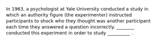 In 1963, a psychologist at Yale University conducted a study in which an authority figure (the experimenter) instructed participants to shock who they thought was another participant each time they answered a question incorrectly. ________ conducted this experiment in order to study __________ .