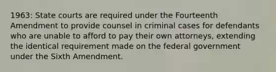 1963: State courts are required under the Fourteenth Amendment to provide counsel in criminal cases for defendants who are unable to afford to pay their own attorneys, extending the identical requirement made on the federal government under the Sixth Amendment.