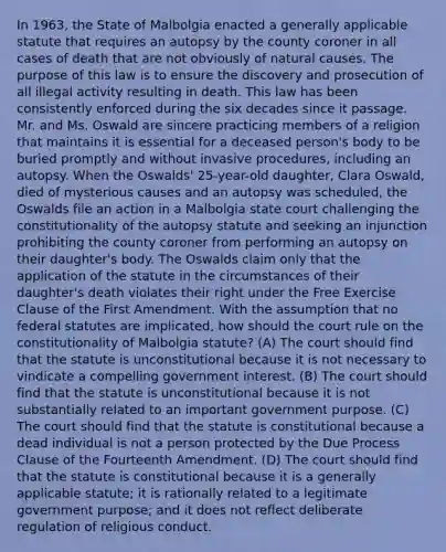 In 1963, the State of Malbolgia enacted a generally applicable statute that requires an autopsy by the county coroner in all cases of death that are not obviously of natural causes. The purpose of this law is to ensure the discovery and prosecution of all illegal activity resulting in death. This law has been consistently enforced during the six decades since it passage. Mr. and Ms. Oswald are sincere practicing members of a religion that maintains it is essential for a deceased person's body to be buried promptly and without invasive procedures, including an autopsy. When the Oswalds' 25-year-old daughter, Clara Oswald, died of mysterious causes and an autopsy was scheduled, the Oswalds file an action in a Malbolgia state court challenging the constitutionality of the autopsy statute and seeking an injunction prohibiting the county coroner from performing an autopsy on their daughter's body. The Oswalds claim only that the application of the statute in the circumstances of their daughter's death violates their right under the Free Exercise Clause of the First Amendment. With the assumption that no federal statutes are implicated, how should the court rule on the constitutionality of Malbolgia statute? (A) The court should find that the statute is unconstitutional because it is not necessary to vindicate a compelling government interest. (B) The court should find that the statute is unconstitutional because it is not substantially related to an important government purpose. (C) The court should find that the statute is constitutional because a dead individual is not a person protected by the Due Process Clause of the Fourteenth Amendment. (D) The court should find that the statute is constitutional because it is a generally applicable statute; it is rationally related to a legitimate government purpose; and it does not reflect deliberate regulation of religious conduct.