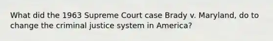 What did the 1963 Supreme Court case Brady v. Maryland, do to change the criminal justice system in America?