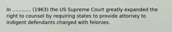 In ............ (1963) the US Supreme Court greatly expanded the right to counsel by requiring states to provide attorney to indigent defendants charged with felonies.