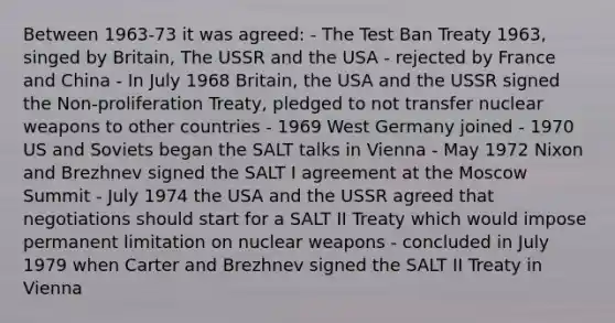 Between 1963-73 it was agreed: - The Test Ban Treaty 1963, singed by Britain, The USSR and the USA - rejected by France and China - In July 1968 Britain, the USA and the USSR signed the Non-proliferation Treaty, pledged to not transfer nuclear weapons to other countries - 1969 West Germany joined - 1970 US and Soviets began the SALT talks in Vienna - May 1972 Nixon and Brezhnev signed the SALT I agreement at the Moscow Summit - July 1974 the USA and the USSR agreed that negotiations should start for a SALT II Treaty which would impose permanent limitation on nuclear weapons - concluded in July 1979 when Carter and Brezhnev signed the SALT II Treaty in Vienna