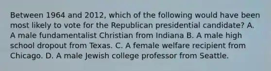 Between 1964 and 2012, which of the following would have been most likely to vote for the Republican presidential candidate? A. A male fundamentalist Christian from Indiana B. A male high school dropout from Texas. C. A female welfare recipient from Chicago. D. A male Jewish college professor from Seattle.