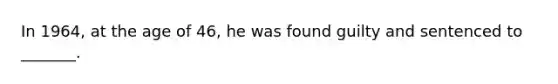 In 1964, at the age of 46, he was found guilty and sentenced to _______.