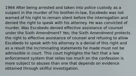 1964 After being arrested and taken into police custody as a suspect in the murder of his brother-in-law, Escobedo was not warned of his right to remain silent before the interrogation and denied the right to speak with his attorney. He was convicted of murder. Was Escobedo denied effective assistance of counsel under the Sixth Amendment? Yes; the Sixth Amendment protects the right to effective assistance of counsel and refusing to allow Escobedo to speak with his attorney is a denial of this right and as a result the incriminating statements he made must not be admissible in court. This court highlights the fact that a law enforcement system that relies too much on the confession is more subject to abuses than one that depends on evidence obtained through skillful investigation.