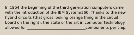 In 1964 the beginning of the third-generation computers came with the introduction of the IBM System/360. Thanks to the new hybrid circuits (that gross looking orange thing in the circuit board on the right), the state of the art in computer technology allowed for _______________________________components per chip.