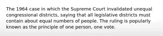 The 1964 case in which the Supreme Court invalidated unequal congressional districts, saying that all legislative districts must contain about equal numbers of people. The ruling is popularly known as the principle of one person, one vote.