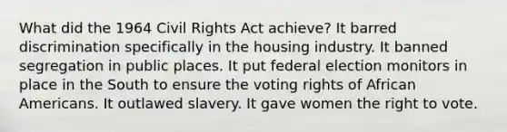 What did the 1964 Civil Rights Act achieve? It barred discrimination specifically in the housing industry. It banned segregation in public places. It put federal election monitors in place in the South to ensure the voting rights of African Americans. It outlawed slavery. It gave women the right to vote.