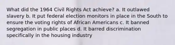 What did the 1964 Civil Rights Act achieve? a. It outlawed slavery b. It put federal election monitors in place in the South to ensure the voting rights of African Americans c. It banned segregation in public places d. It barred discrimination specifically in the housing industry