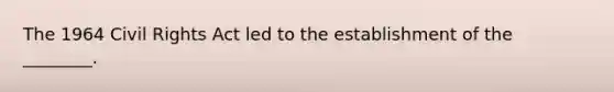 The 1964 Civil Rights Act led to the establishment of the ________.