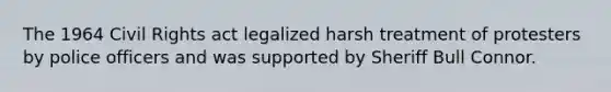 The 1964 Civil Rights act legalized harsh treatment of protesters by police officers and was supported by Sheriff Bull Connor.