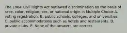 The 1964 Civil Rights Act outlawed discrimination on the basis of race, color, religion, sex, or national origin in Multiple Choice A. voting registration. B. public schools, colleges, and universities. C. public accommodations such as hotels and restaurants. D. private clubs. E. None of the answers are correct.