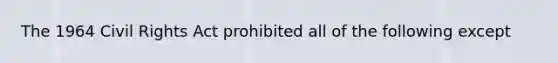 The 1964 Civil Rights Act prohibited all of the following except