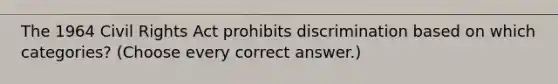 The 1964 Civil Rights Act prohibits discrimination based on which categories? (Choose every correct answer.)