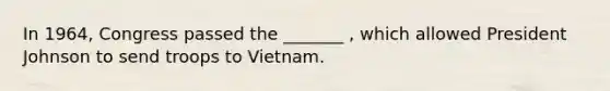 In 1964, Congress passed the _______ , which allowed President Johnson to send troops to Vietnam.