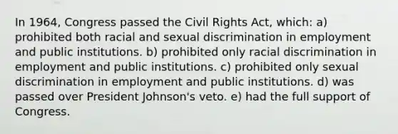 In 1964, Congress passed the Civil Rights Act, which: a) prohibited both racial and sexual discrimination in employment and public institutions. b) prohibited only racial discrimination in employment and public institutions. c) prohibited only sexual discrimination in employment and public institutions. d) was passed over President Johnson's veto. e) had the full support of Congress.