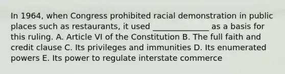 In 1964, when Congress prohibited racial demonstration in public places such as restaurants, it used ______________ as a basis for this ruling. A. Article VI of the Constitution B. The full faith and credit clause C. Its privileges and immunities D. Its enumerated powers E. Its power to regulate interstate commerce