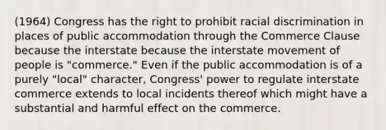 (1964) Congress has the right to prohibit racial discrimination in places of public accommodation through the Commerce Clause because the interstate because the interstate movement of people is "commerce." Even if the public accommodation is of a purely "local" character, Congress' power to regulate interstate commerce extends to local incidents thereof which might have a substantial and harmful effect on the commerce.