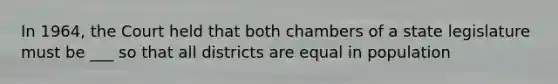 In 1964, the Court held that both chambers of a state legislature must be ___ so that all districts are equal in population