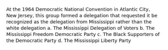 At the 1964 Democratic National Convention in Atlantic City, New Jersey, this group formed a delegation that requested it be recognized as the delegation from Mississippi rather than the white delegation a. The Mississippi Delegation of Voters b. The Mississippi Freedom Democratic Party c. The Black Supporters of the Democratic Party d. The Mississippi Liberty Party