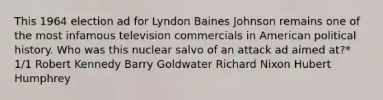 This 1964 election ad for Lyndon Baines Johnson remains one of the most infamous television commercials in American political history. Who was this nuclear salvo of an attack ad aimed at?* 1/1 Robert Kennedy Barry Goldwater Richard Nixon Hubert Humphrey