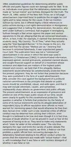 1964; established guidelines for determining whether public officials and public figures could win damage suits for libel. To do so, individuals must prove that the defamatory statements were made w/ "actual malice" and reckless disregard for the truth. The March 29, 1960, edition of the New York Times ran a full-page advertisement (reprinted here) to publicize the struggle for civil rights and to raise money for the cause. It did not mention Sullivan by name, but it offered highly critical references to police actions during a civil rights demonstration in Montgomery and suggested that in halting the demonstration, the police, who were under Sullivan's command, had engaged in wrongdoing. Sullivan brought a libel action against the paper and various signatories to the ad, alleging that the ad contained falsehoods—which, in fact, it did. For example, it claimed that demonstrating students sang, "My Country, 'Tis of Thee," when they actually sang the "Star-Spangled Banner." In his charge to the jury, the judge said that the ad was "libelous per se," meaning that because it contained falsehoods, it was unprotected speech. Court held: The publication here was not a "commercial" advertisement in the sense in which the word was used in [Valentine v.] Chrestensen [1942]. It communicated information, expressed opinion, recited grievances, protested claimed abuses, and sought financial support on behalf of a movement whose existence and objectives are matters of the highest public interest and concern. we hold that if the allegedly libelous statements would otherwise be constitutionally protected from the present judgment, they do not forfeit that protection because they were published in the form of a paid advertisement. . . . [W]e consider this case against the background of a profound national commitment to the principle that debate on public issues should be uninhibited, robust, and wide open, and that it may well include vehement, caustic, and sometimes unpleasantly sharp attacks on government and public officials. The present advertisement, as an expression of grievance and protest on one of the major public issues of our time, would seem clearly to qualify for the constitutional protection. The question is whether it forfeits that protection by the falsity of some of its factual statements and by its alleged defamation of respondent.Injury to official reputation error affords no more warrant for repressing speech that would otherwise be free than does factual error. Under such a rule, would-be critics of official conduct may be deterred from voicing their criticism, even though it is believed to be true and even though it is in fact true, because of doubt whether it can be proved in court or fear of the expense of having to do so. They tend to make only statements which "steer far wider of the unlawful zone." The rule thus dampens the vigor and limits the variety of public debate.The constitutional guarantees require, we think, a federal rule that prohibits a public official from recovering damages for a defamatory falsehood relating to his official conduct unless he proves that the statement was made with "actual malice"—that is, with knowledge that it was false or with reckless disregard of whether it was false or not.