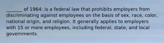 _______ of 1964: is a federal law that prohibits employers from discriminating against employees on the basis of sex, race, color, national origin, and religion. It generally applies to employers with 15 or more employees, including federal, state, and local governments.